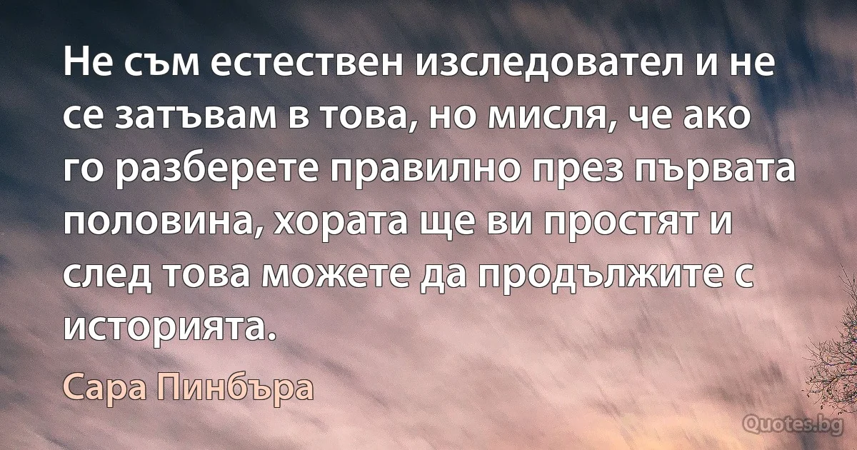 Не съм естествен изследовател и не се затъвам в това, но мисля, че ако го разберете правилно през първата половина, хората ще ви простят и след това можете да продължите с историята. (Сара Пинбъра)