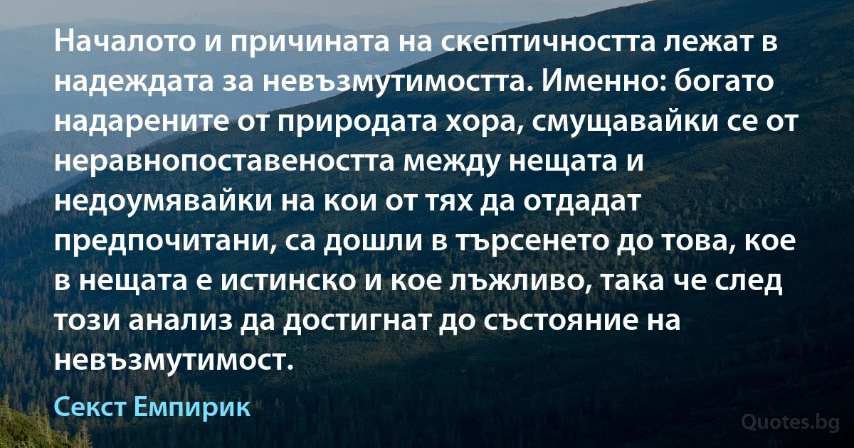 Началото и причината на скептичността лежат в надеждата за невъзмутимостта. Именно: богато надарените от природата хора, смущавайки се от неравнопоставеността между нещата и недоумявайки на кои от тях да отдадат предпочитани, са дошли в търсенето до това, кое в нещата е истинско и кое лъжливо, така че след този анализ да достигнат до състояние на невъзмутимост. (Секст Емпирик)