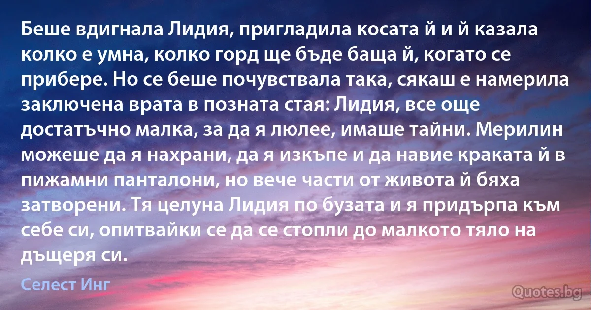 Беше вдигнала Лидия, пригладила косата й и й казала колко е умна, колко горд ще бъде баща й, когато се прибере. Но се беше почувствала така, сякаш е намерила заключена врата в позната стая: Лидия, все още достатъчно малка, за да я люлее, имаше тайни. Мерилин можеше да я нахрани, да я изкъпе и да навие краката й в пижамни панталони, но вече части от живота й бяха затворени. Тя целуна Лидия по бузата и я придърпа към себе си, опитвайки се да се стопли до малкото тяло на дъщеря си. (Селест Инг)