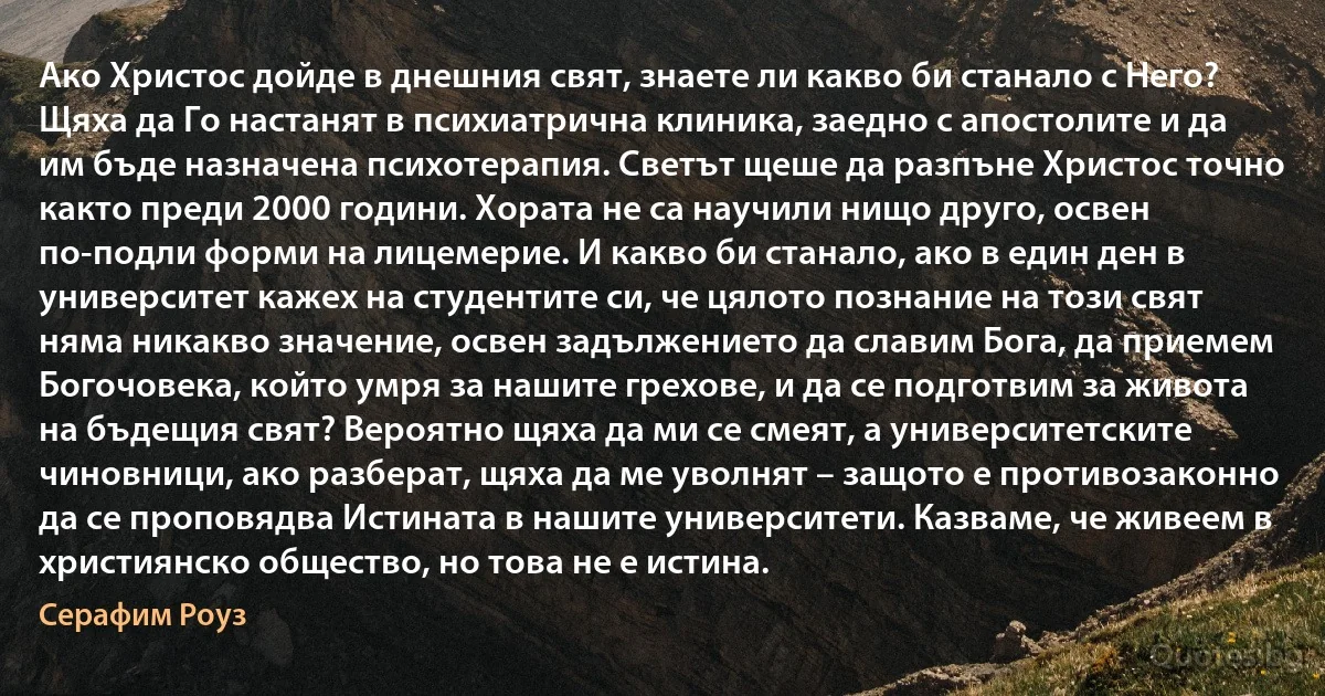 Ако Христос дойде в днешния свят, знаете ли какво би станало с Него? Щяха да Го настанят в психиатрична клиника, заедно с апостолите и да им бъде назначена психотерапия. Светът щеше да разпъне Христос точно както преди 2000 години. Хората не са научили нищо друго, освен по-подли форми на лицемерие. И какво би станало, ако в един ден в университет кажех на студентите си, че цялото познание на този свят няма никакво значение, освен задължението да славим Бога, да приемем Богочовека, който умря за нашите грехове, и да се подготвим за живота на бъдещия свят? Вероятно щяха да ми се смеят, а университетските чиновници, ако разберат, щяха да ме уволнят – защото е противозаконно да се проповядва Истината в нашите университети. Казваме, че живеем в християнско общество, но това не е истина. (Серафим Роуз)