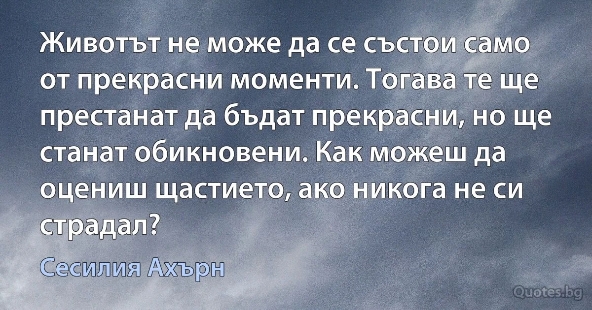 Животът не може да се състои само от прекрасни моменти. Тогава те ще престанат да бъдат прекрасни, но ще станат обикновени. Как можеш да оцениш щастието, ако никога не си страдал? (Сесилия Ахърн)