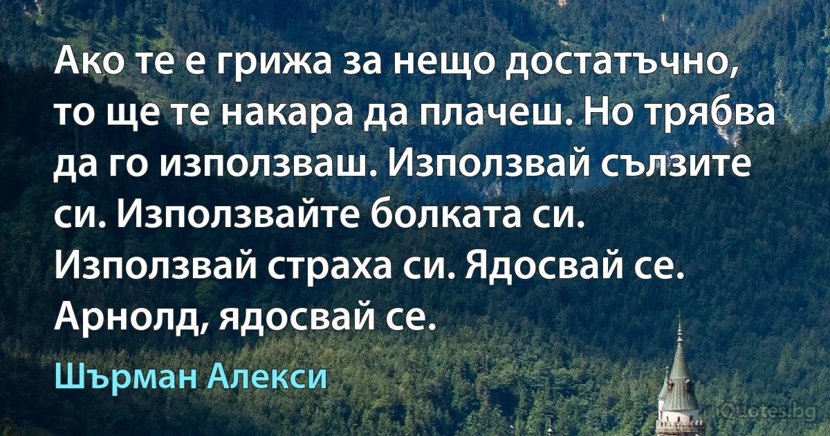 Ако те е грижа за нещо достатъчно, то ще те накара да плачеш. Но трябва да го използваш. Използвай сълзите си. Използвайте болката си. Използвай страха си. Ядосвай се. Арнолд, ядосвай се. (Шърман Алекси)