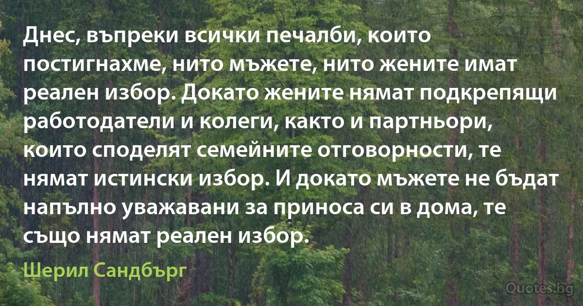 Днес, въпреки всички печалби, които постигнахме, нито мъжете, нито жените имат реален избор. Докато жените нямат подкрепящи работодатели и колеги, както и партньори, които споделят семейните отговорности, те нямат истински избор. И докато мъжете не бъдат напълно уважавани за приноса си в дома, те също нямат реален избор. (Шерил Сандбърг)