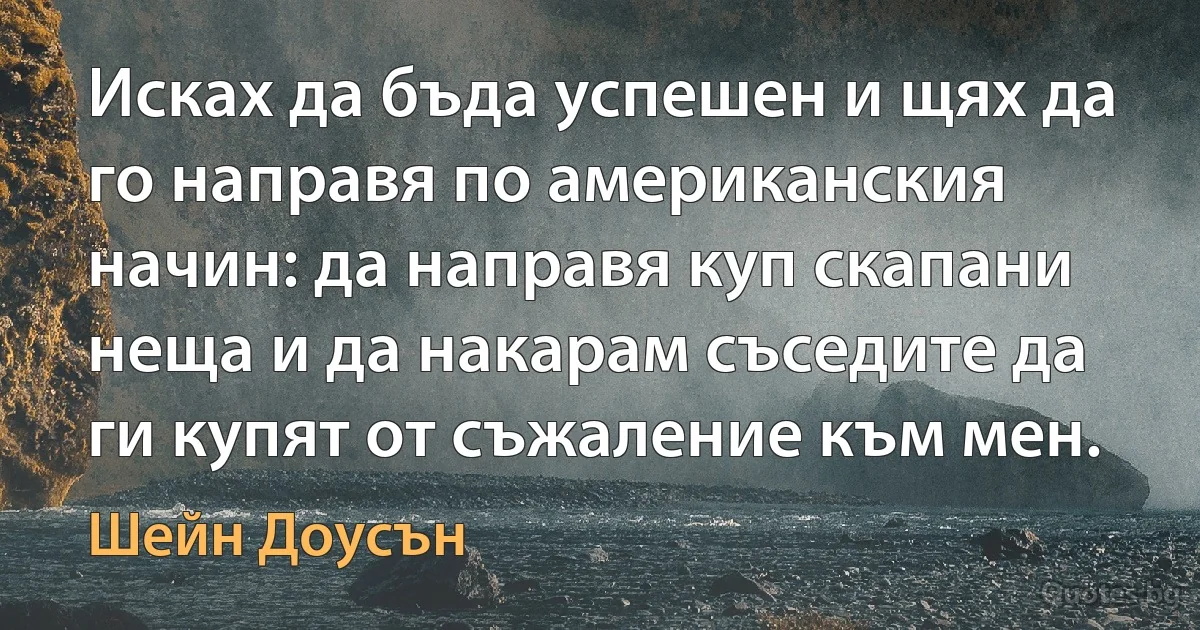 Исках да бъда успешен и щях да го направя по американския начин: да направя куп скапани неща и да накарам съседите да ги купят от съжаление към мен. (Шейн Доусън)