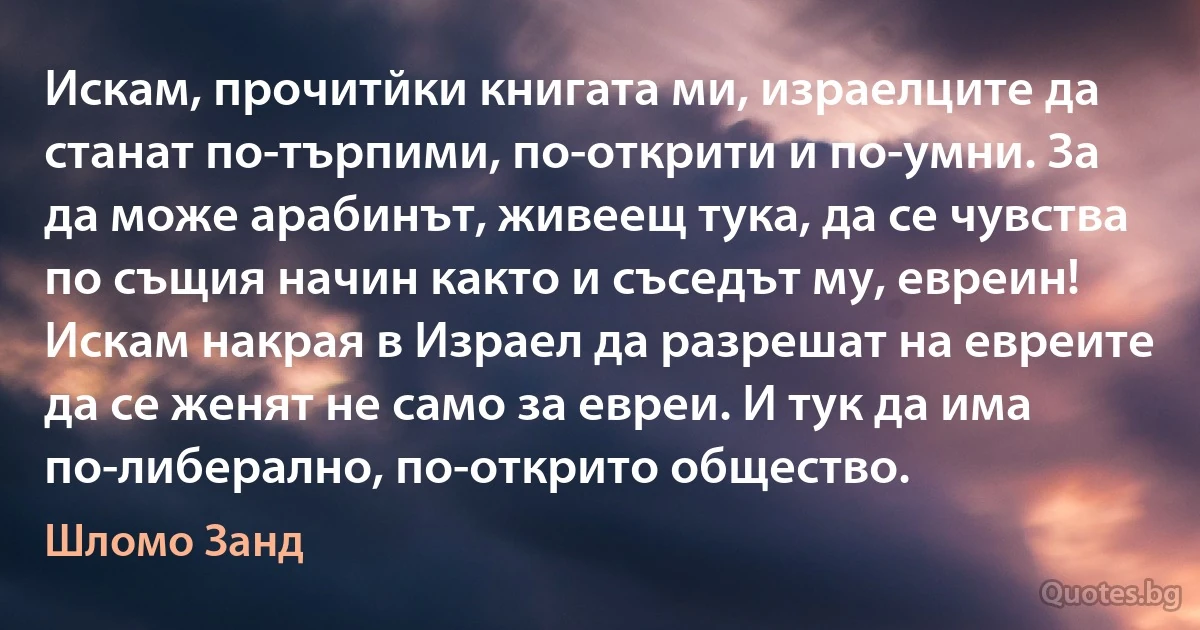 Искам, прочитйки книгата ми, израелците да станат по-търпими, по-открити и по-умни. За да може арабинът, живеещ тука, да се чувства по същия начин както и съседът му, евреин! Искам накрая в Израел да разрешат на евреите да се женят не само за евреи. И тук да има по-либерално, по-открито общество. (Шломо Занд)