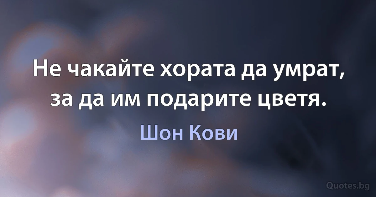 Не чакайте хората да умрат, за да им подарите цветя. (Шон Кови)