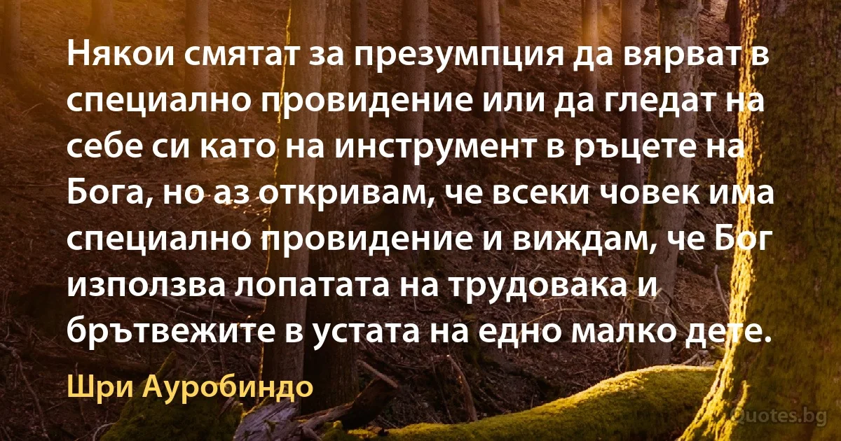 Някои смятат за презумпция да вярват в специално провидение или да гледат на себе си като на инструмент в ръцете на Бога, но аз откривам, че всеки човек има специално провидение и виждам, че Бог използва лопатата на трудовака и брътвежите в устата на едно малко дете. (Шри Ауробиндо)