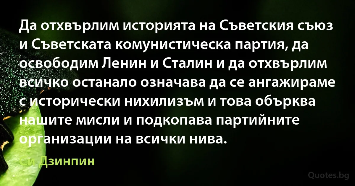 Да отхвърлим историята на Съветския съюз и Съветската комунистическа партия, да освободим Ленин и Сталин и да отхвърлим всичко останало означава да се ангажираме с исторически нихилизъм и това обърква нашите мисли и подкопава партийните организации на всички нива. (Си Дзинпин)