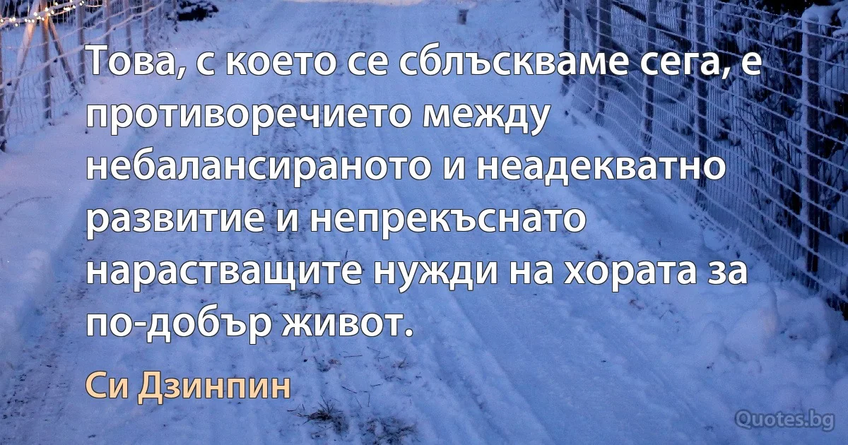 Това, с което се сблъскваме сега, е противоречието между небалансираното и неадекватно развитие и непрекъснато нарастващите нужди на хората за по-добър живот. (Си Дзинпин)