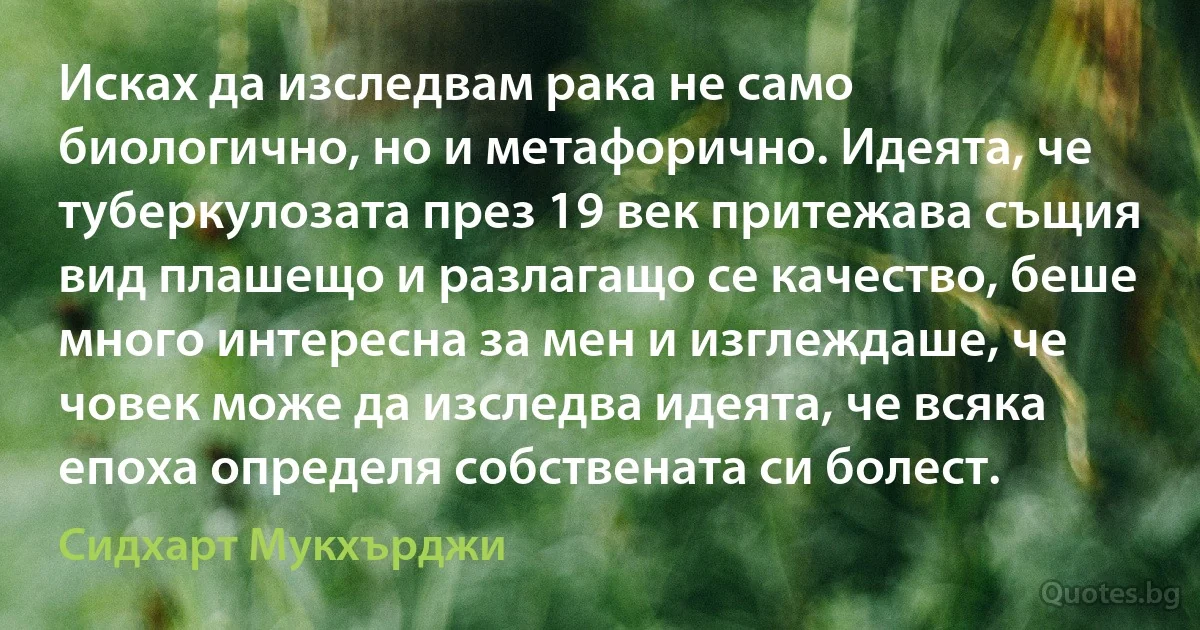 Исках да изследвам рака не само биологично, но и метафорично. Идеята, че туберкулозата през 19 век притежава същия вид плашещо и разлагащо се качество, беше много интересна за мен и изглеждаше, че човек може да изследва идеята, че всяка епоха определя собствената си болест. (Сидхарт Мукхърджи)