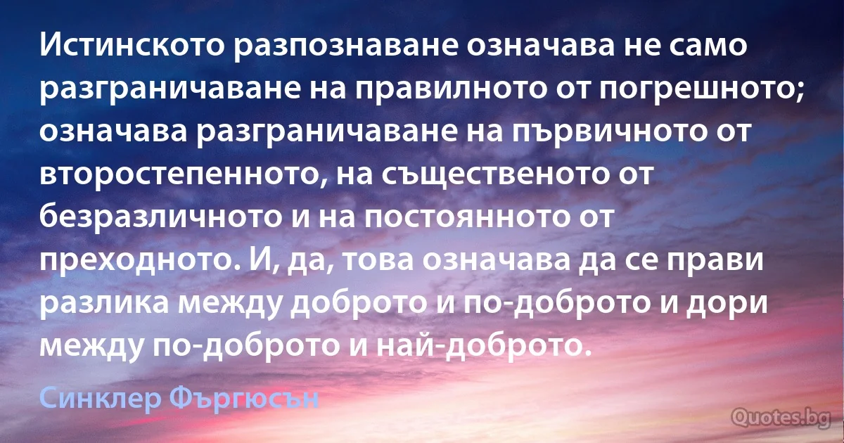 Истинското разпознаване означава не само разграничаване на правилното от погрешното; означава разграничаване на първичното от второстепенното, на същественото от безразличното и на постоянното от преходното. И, да, това означава да се прави разлика между доброто и по-доброто и дори между по-доброто и най-доброто. (Синклер Фъргюсън)