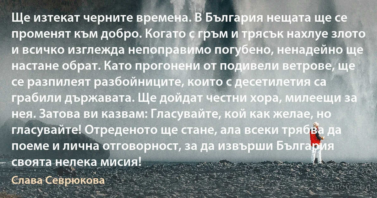 Ще изтекат черните времена. В България нещата ще се променят към добро. Когато с гръм и трясък нахлуе злото и всичко изглежда непоправимо погубено, ненадейно ще настане обрат. Като прогонени от подивели ветрове, ще се разпилеят разбойниците, които с десетилетия са грабили държавата. Ще дойдат честни хора, милеещи за нея. Затова ви казвам: Гласувайте, кой как желае, но гласувайте! Отреденото ще стане, ала всеки трябва да поеме и лична отговорност, за да извърши България своята нелека мисия! (Слава Севрюкова)