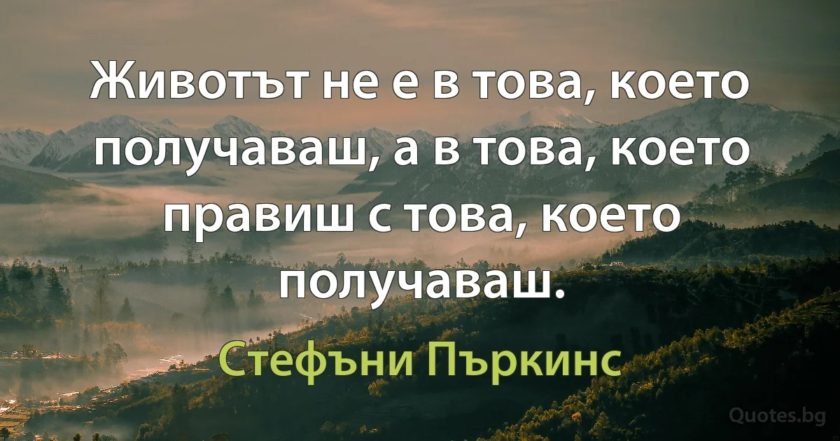 Животът не е в това, което получаваш, а в това, което правиш с това, което получаваш. (Стефъни Пъркинс)