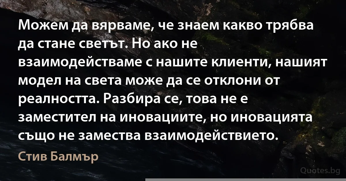 Можем да вярваме, че знаем какво трябва да стане светът. Но ако не взаимодействаме с нашите клиенти, нашият модел на света може да се отклони от реалността. Разбира се, това не е заместител на иновациите, но иновацията също не замества взаимодействието. (Стив Балмър)