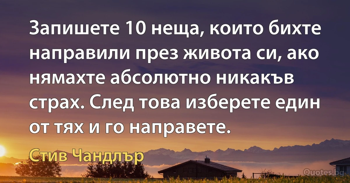 Запишете 10 неща, които бихте направили през живота си, ако нямахте абсолютно никакъв страх. След това изберете един от тях и го направете. (Стив Чандлър)