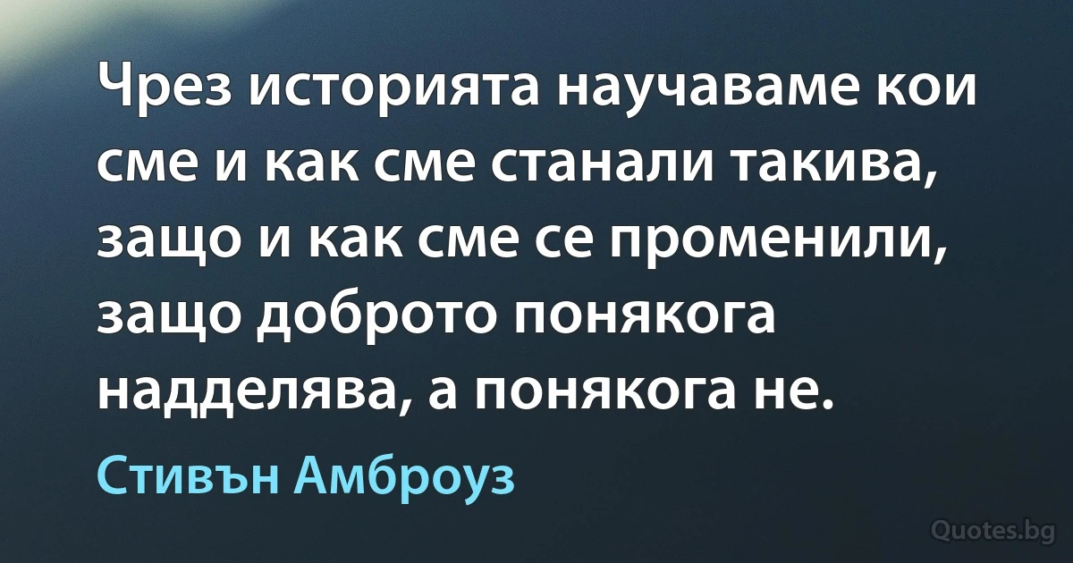 Чрез историята научаваме кои сме и как сме станали такива, защо и как сме се променили, защо доброто понякога надделява, а понякога не. (Стивън Амброуз)