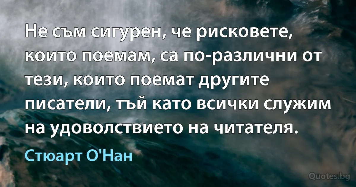 Не съм сигурен, че рисковете, които поемам, са по-различни от тези, които поемат другите писатели, тъй като всички служим на удоволствието на читателя. (Стюарт О'Нан)