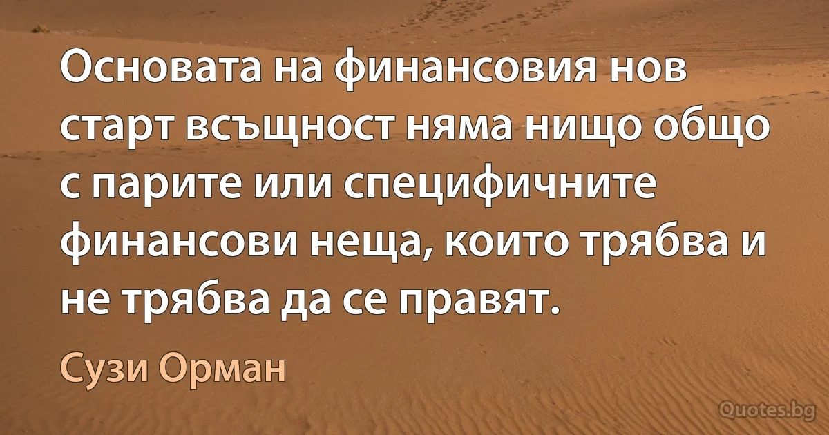 Основата на финансовия нов старт всъщност няма нищо общо с парите или специфичните финансови неща, които трябва и не трябва да се правят. (Сузи Орман)