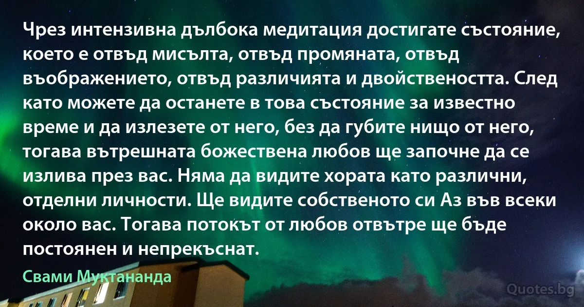 Чрез интензивна дълбока медитация достигате състояние, което е отвъд мисълта, отвъд промяната, отвъд въображението, отвъд различията и двойствеността. След като можете да останете в това състояние за известно време и да излезете от него, без да губите нищо от него, тогава вътрешната божествена любов ще започне да се излива през вас. Няма да видите хората като различни, отделни личности. Ще видите собственото си Аз във всеки около вас. Тогава потокът от любов отвътре ще бъде постоянен и непрекъснат. (Свами Муктананда)