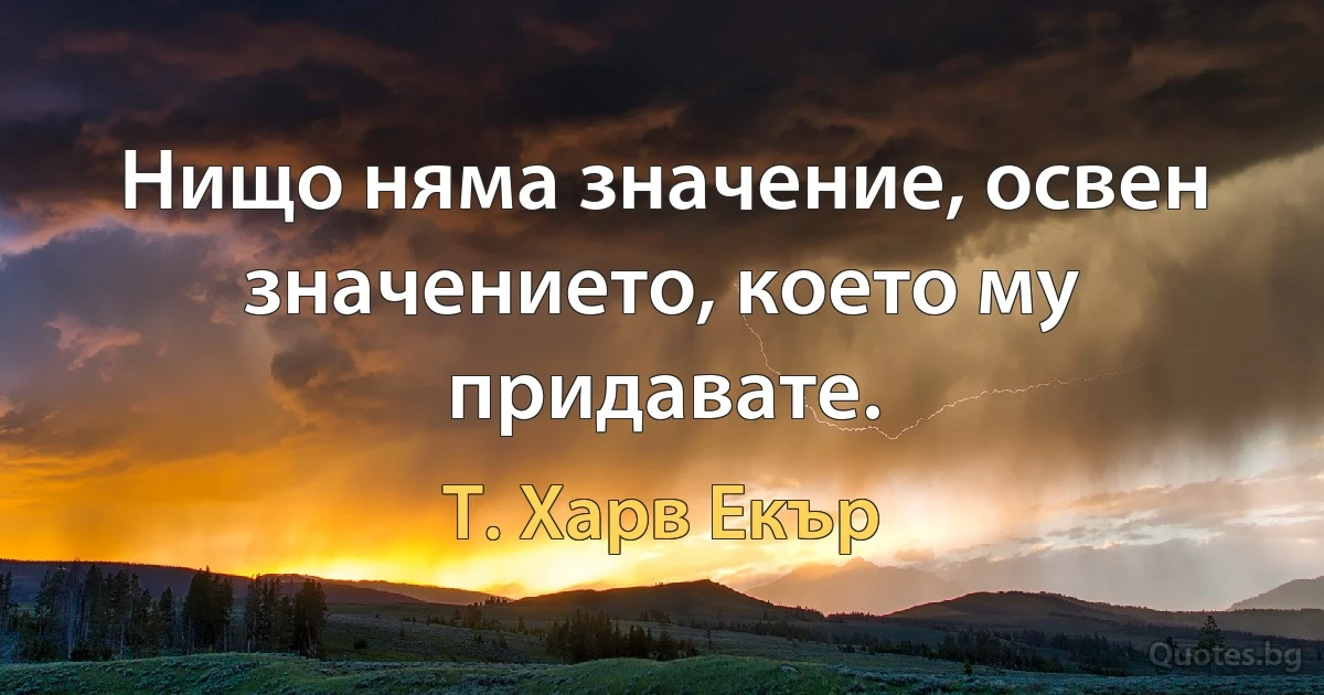 Нищо няма значение, освен значението, което му придавате. (Т. Харв Екър)