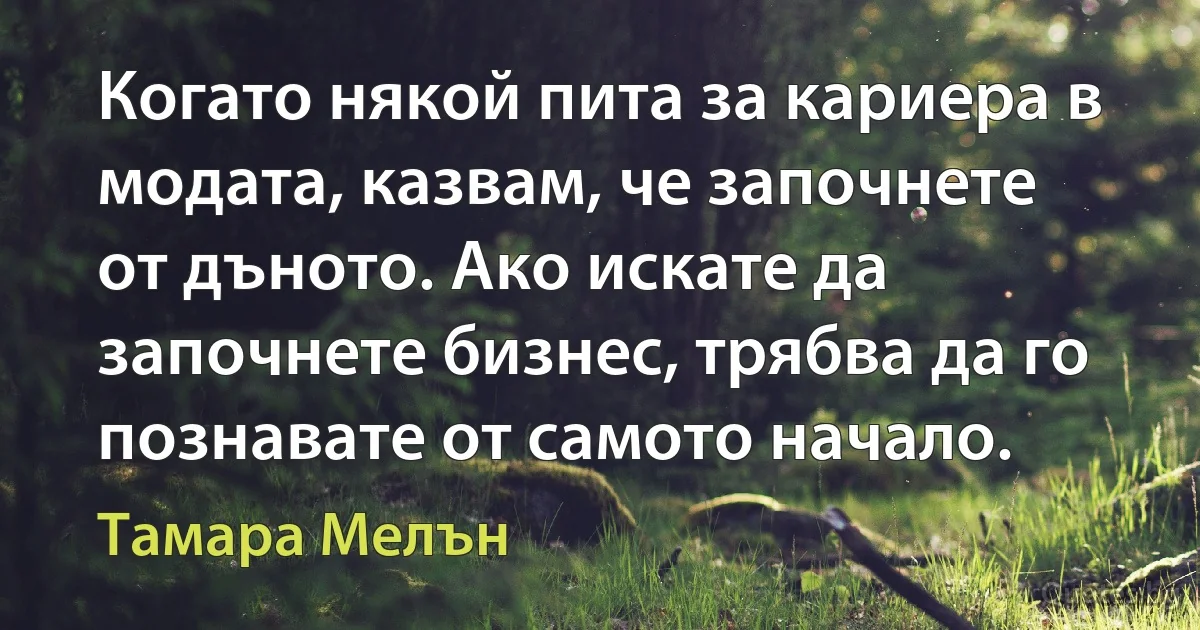 Когато някой пита за кариера в модата, казвам, че започнете от дъното. Ако искате да започнете бизнес, трябва да го познавате от самото начало. (Тамара Мелън)