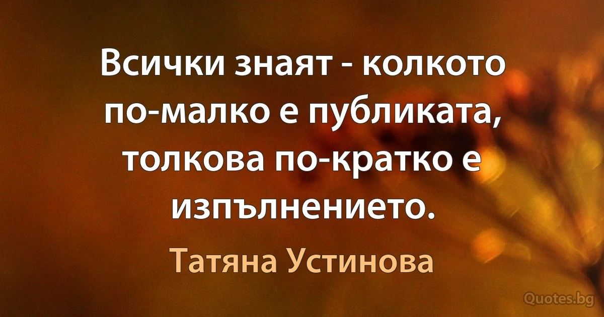 Всички знаят - колкото по-малко е публиката, толкова по-кратко е изпълнението. (Татяна Устинова)