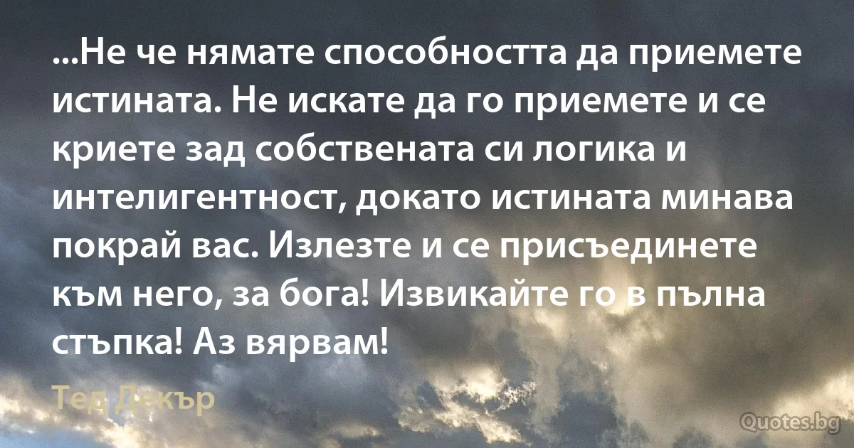 ...Не че нямате способността да приемете истината. Не искате да го приемете и се криете зад собствената си логика и интелигентност, докато истината минава покрай вас. Излезте и се присъединете към него, за бога! Извикайте го в пълна стъпка! Аз вярвам! (Тед Декър)