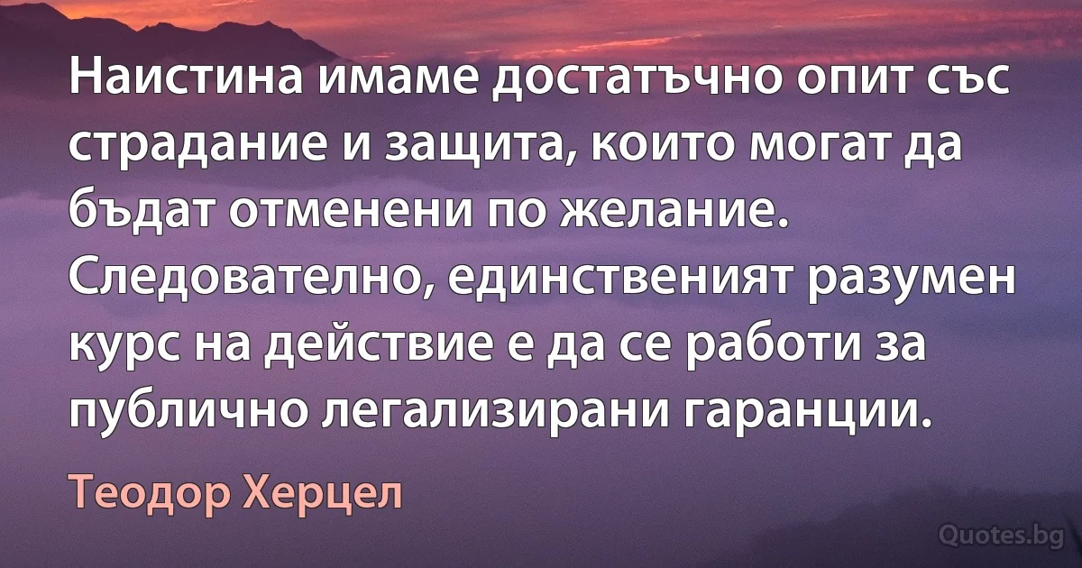 Наистина имаме достатъчно опит със страдание и защита, които могат да бъдат отменени по желание. Следователно, единственият разумен курс на действие е да се работи за публично легализирани гаранции. (Теодор Херцел)