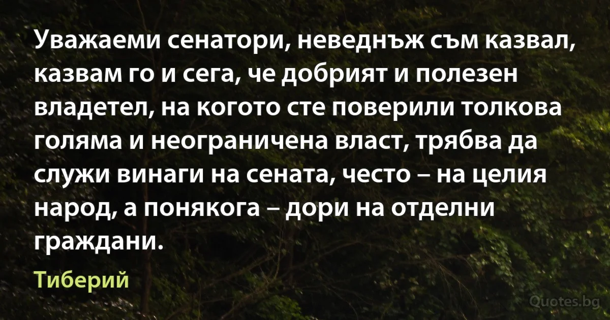 Уважаеми сенатори, неведнъж съм казвал, казвам го и сега, че добрият и полезен владетел, на когото сте поверили толкова голяма и неограничена власт, трябва да служи винаги на сената, често – на целия народ, а понякога – дори на отделни граждани. (Тиберий)