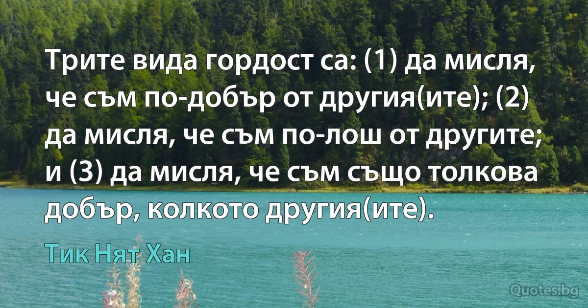 Трите вида гордост са: (1) да мисля, че съм по-добър от другия(ите); (2) да мисля, че съм по-лош от другите; и (3) да мисля, че съм също толкова добър, колкото другия(ите). (Тик Нят Хан)