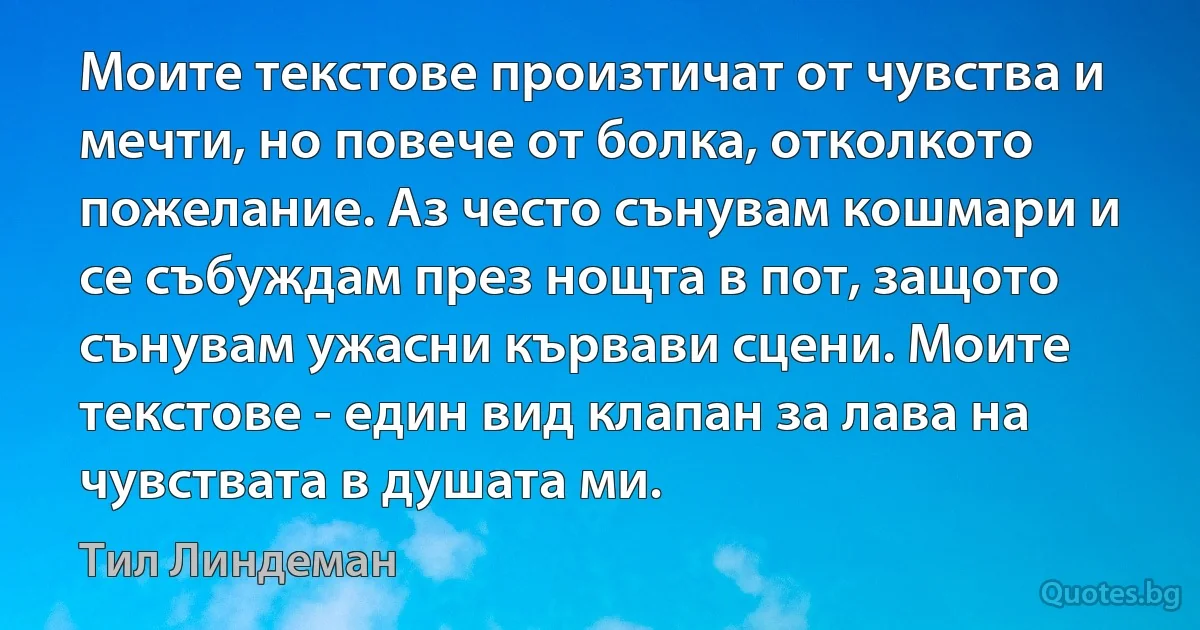 Моите текстове произтичат от чувства и мечти, но повече от болка, отколкото пожелание. Аз често сънувам кошмари и се събуждам през нощта в пот, защото сънувам ужасни кървави сцени. Моите текстове - един вид клапан за лава на чувствата в душата ми. (Тил Линдеман)