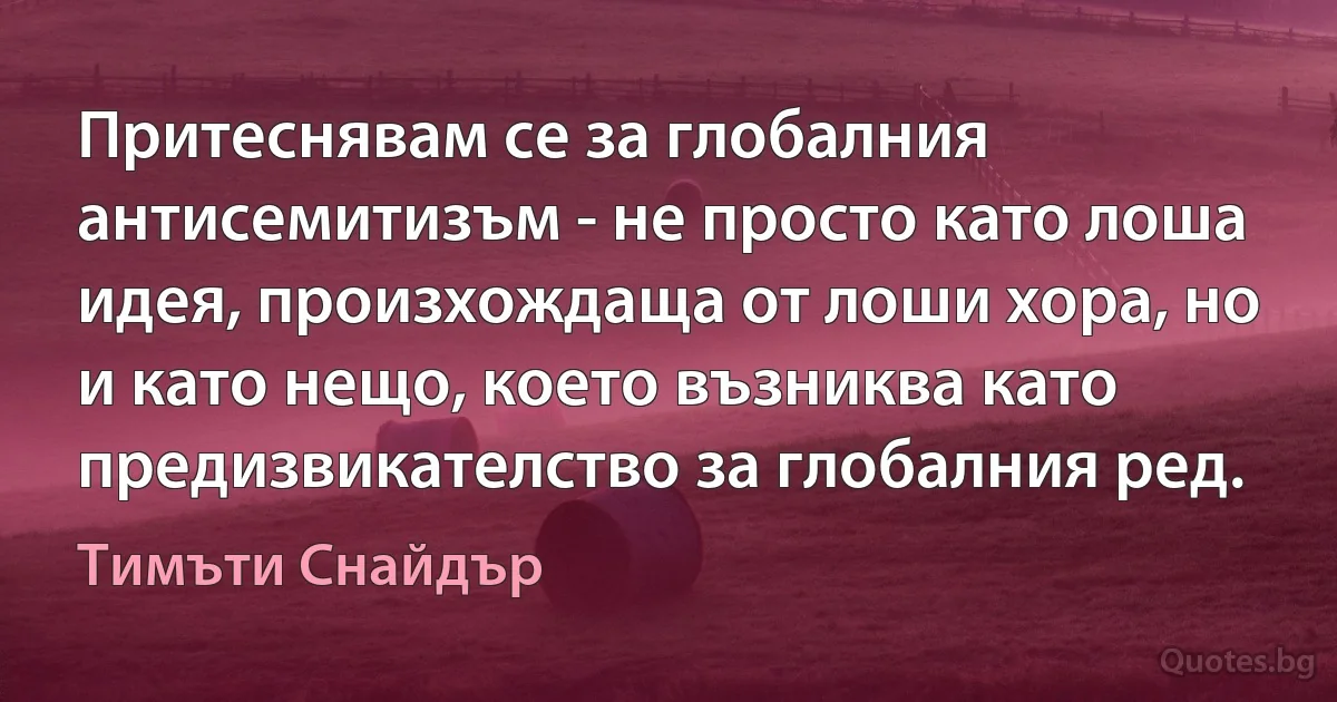 Притеснявам се за глобалния антисемитизъм - не просто като лоша идея, произхождаща от лоши хора, но и като нещо, което възниква като предизвикателство за глобалния ред. (Тимъти Снайдър)