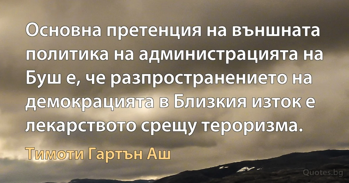 Основна претенция на външната политика на администрацията на Буш е, че разпространението на демокрацията в Близкия изток е лекарството срещу тероризма. (Тимоти Гартън Аш)