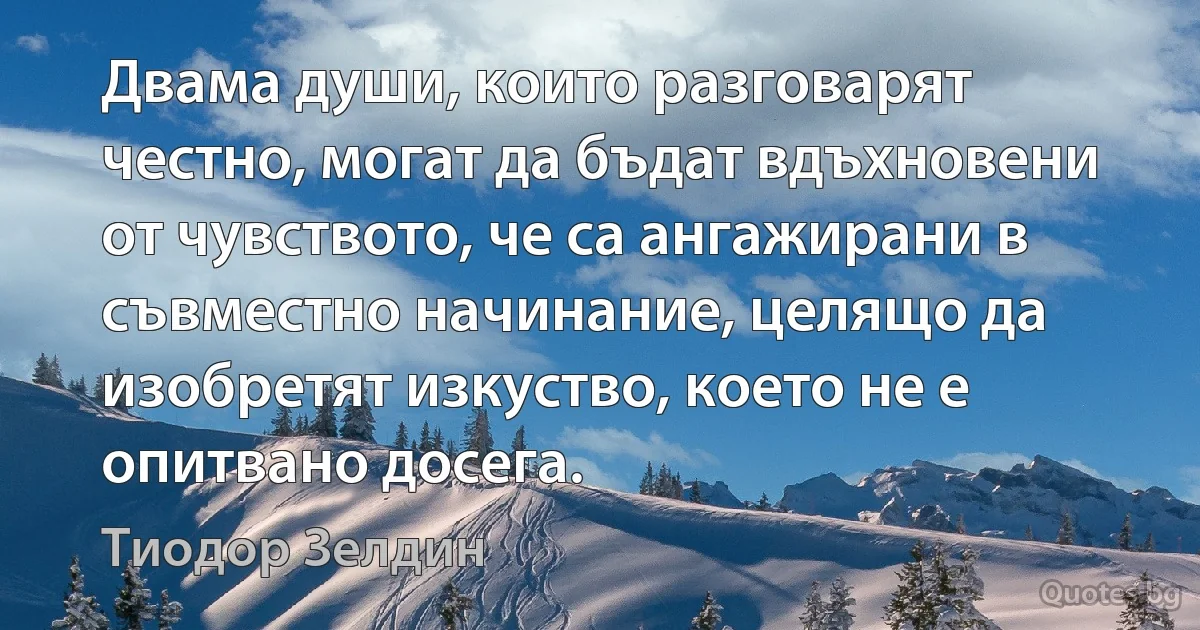 Двама души, които разговарят честно, могат да бъдат вдъхновени от чувството, че са ангажирани в съвместно начинание, целящо да изобретят изкуство, което не е опитвано досега. (Тиодор Зелдин)