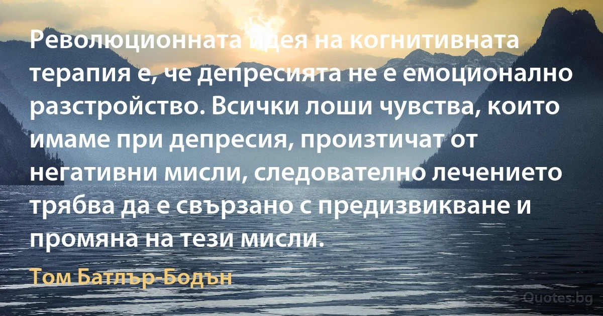 Революционната идея на когнитивната терапия е, че депресията не е емоционално разстройство. Всички лоши чувства, които имаме при депресия, произтичат от негативни мисли, следователно лечението трябва да е свързано с предизвикване и промяна на тези мисли. (Том Батлър-Бодън)