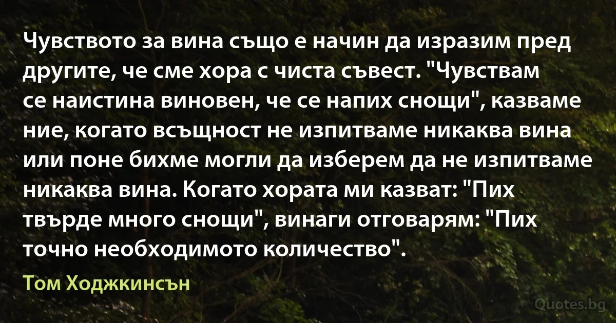 Чувството за вина също е начин да изразим пред другите, че сме хора с чиста съвест. "Чувствам се наистина виновен, че се напих снощи", казваме ние, когато всъщност не изпитваме никаква вина или поне бихме могли да изберем да не изпитваме никаква вина. Когато хората ми казват: "Пих твърде много снощи", винаги отговарям: "Пих точно необходимото количество". (Том Ходжкинсън)