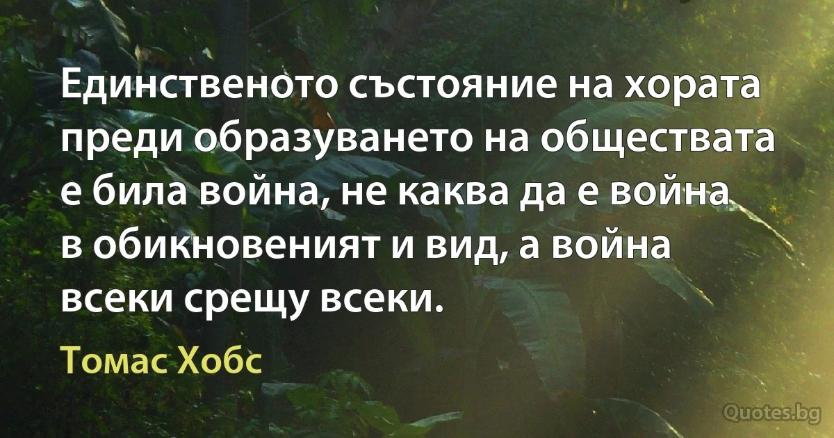 Единственото състояние на хората преди образуването на обществата е била война, не каква да е война в обикновеният и вид, а война всеки срещу всеки. (Томас Хобс)