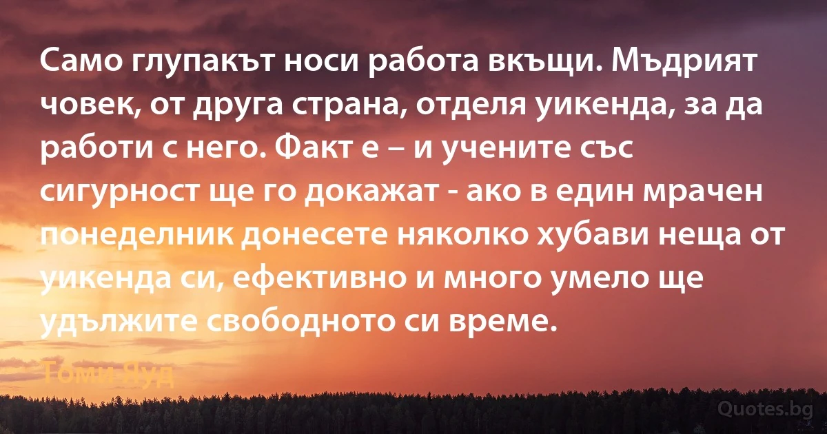 Само глупакът носи работа вкъщи. Мъдрият човек, от друга страна, отделя уикенда, за да работи с него. Факт е – и учените със сигурност ще го докажат - ако в един мрачен понеделник донесете няколко хубави неща от уикенда си, ефективно и много умело ще удължите свободното си време. (Томи Яуд)