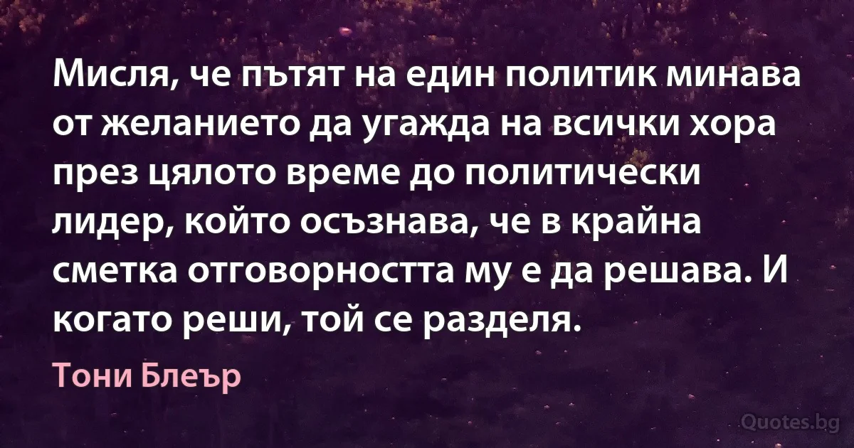 Мисля, че пътят на един политик минава от желанието да угажда на всички хора през цялото време до политически лидер, който осъзнава, че в крайна сметка отговорността му е да решава. И когато реши, той се разделя. (Тони Блеър)