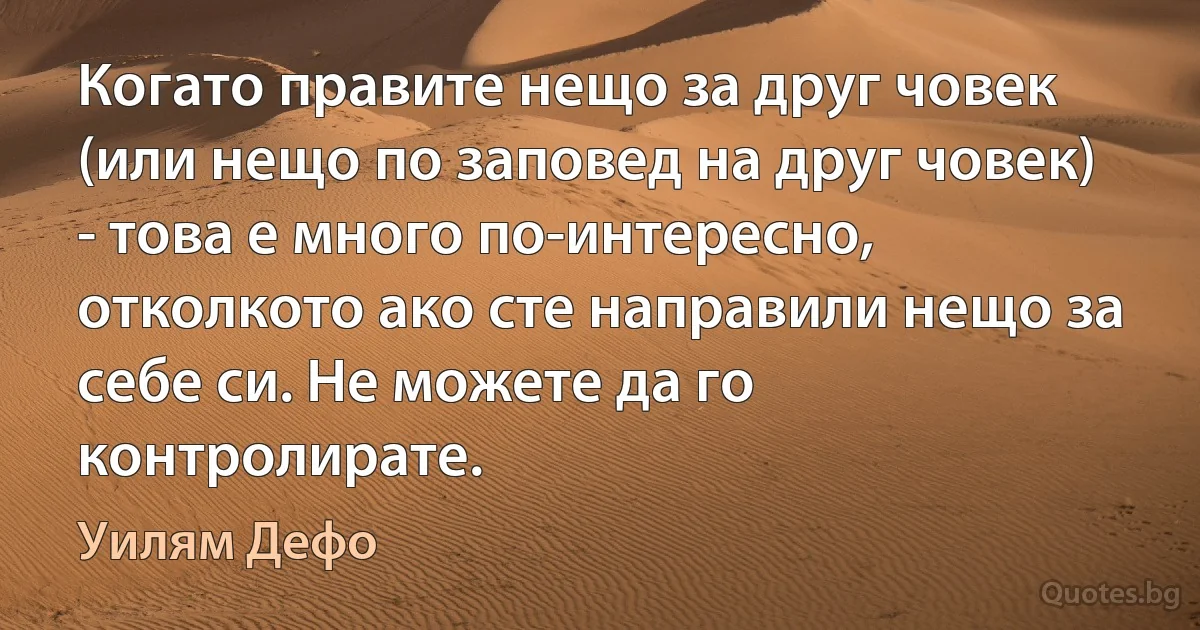 Когато правите нещо за друг човек (или нещо по заповед на друг човек) - това е много по-интересно, отколкото ако сте направили нещо за себе си. Не можете да го контролирате. (Уилям Дефо)