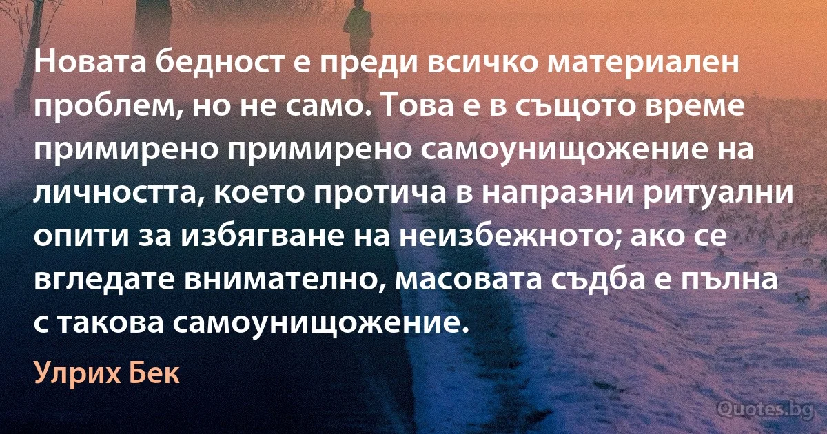 Новата бедност е преди всичко материален проблем, но не само. Това е в същото време примирено примирено самоунищожение на личността, което протича в напразни ритуални опити за избягване на неизбежното; ако се вгледате внимателно, масовата съдба е пълна с такова самоунищожение. (Улрих Бек)