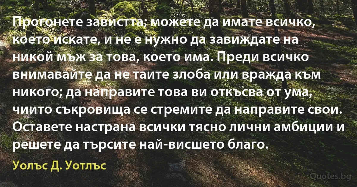 Прогонете завистта; можете да имате всичко, което искате, и не е нужно да завиждате на никой мъж за това, което има. Преди всичко внимавайте да не таите злоба или вражда към никого; да направите това ви откъсва от ума, чиито съкровища се стремите да направите свои. Оставете настрана всички тясно лични амбиции и решете да търсите най-висшето благо. (Уолъс Д. Уотлъс)