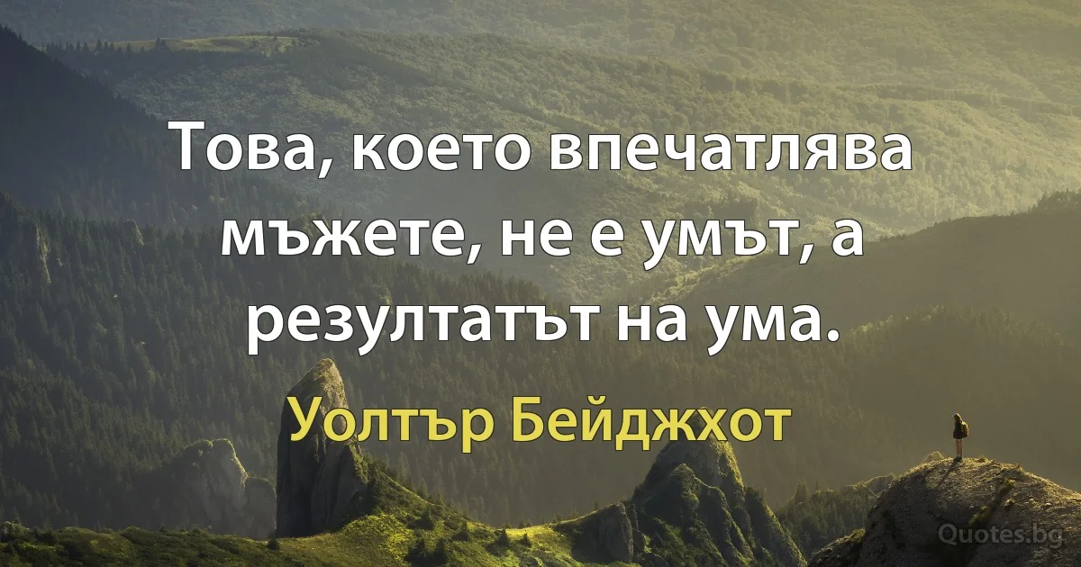 Това, което впечатлява мъжете, не е умът, а резултатът на ума. (Уолтър Бейджхот)