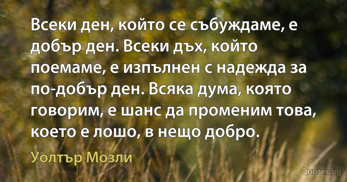 Всеки ден, който се събуждаме, е добър ден. Всеки дъх, който поемаме, е изпълнен с надежда за по-добър ден. Всяка дума, която говорим, е шанс да променим това, което е лошо, в нещо добро. (Уолтър Мозли)