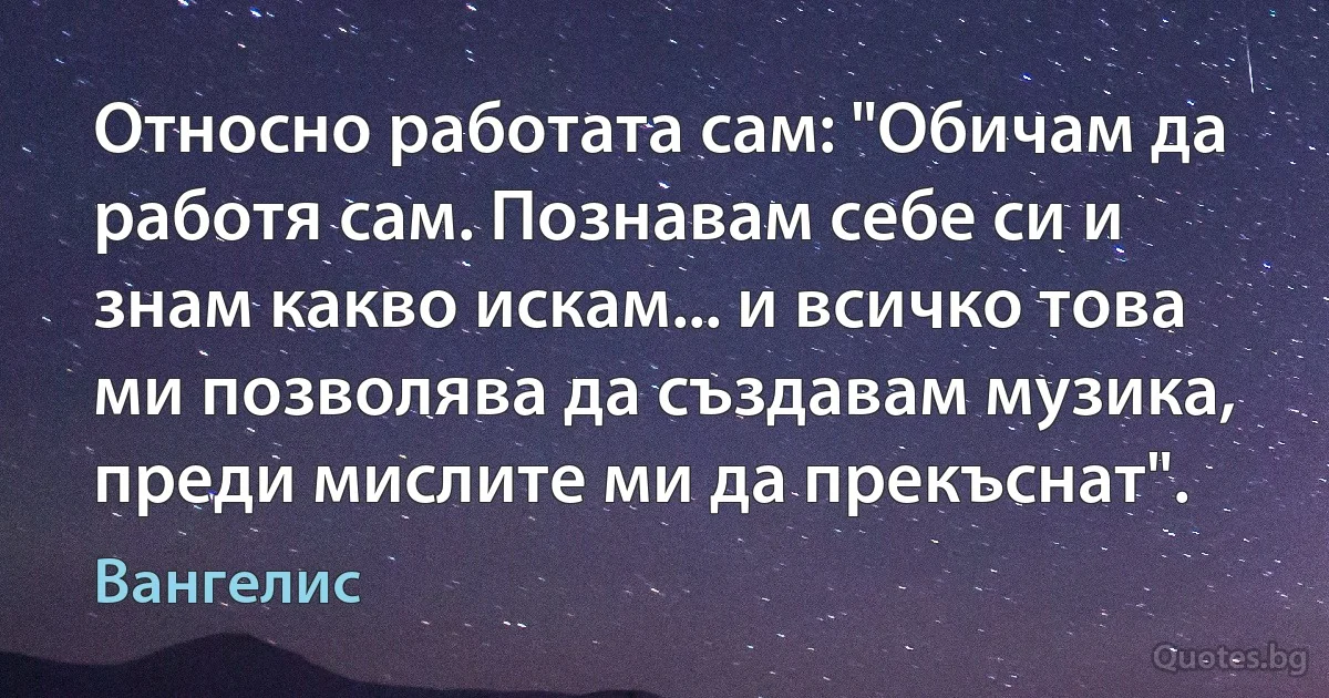 Относно работата сам: "Обичам да работя сам. Познавам себе си и знам какво искам... и всичко това ми позволява да създавам музика, преди мислите ми да прекъснат". (Вангелис)