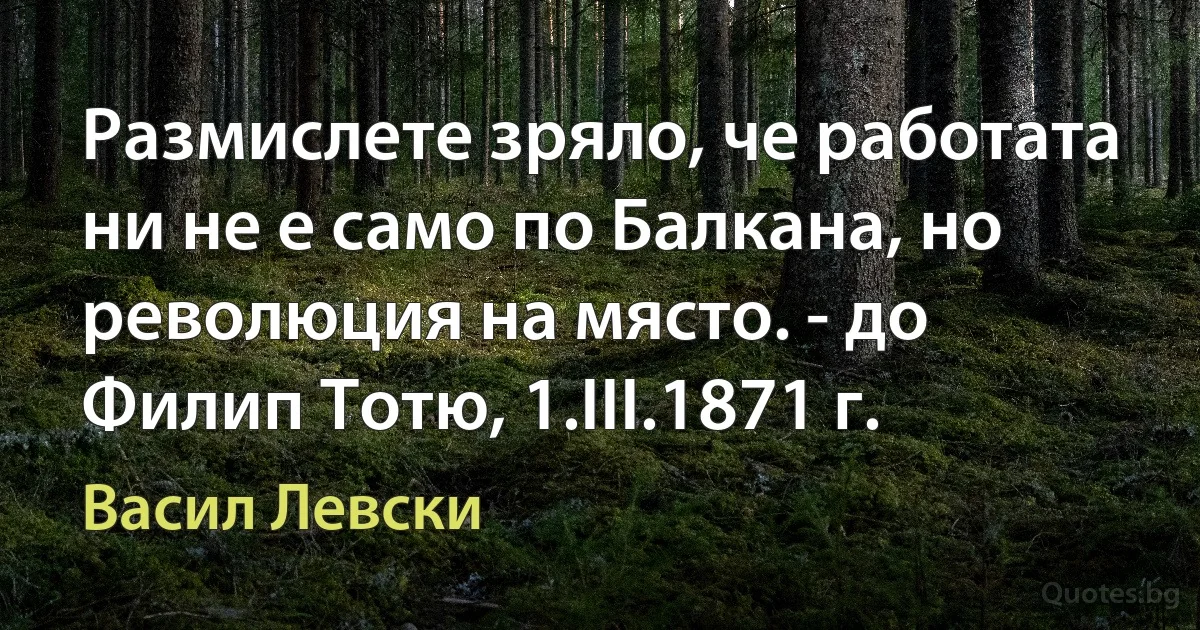 Размислете зряло, че работата ни не е само по Балкана, но революция на място. - до Филип Тотю, 1.III.1871 г. (Васил Левски)