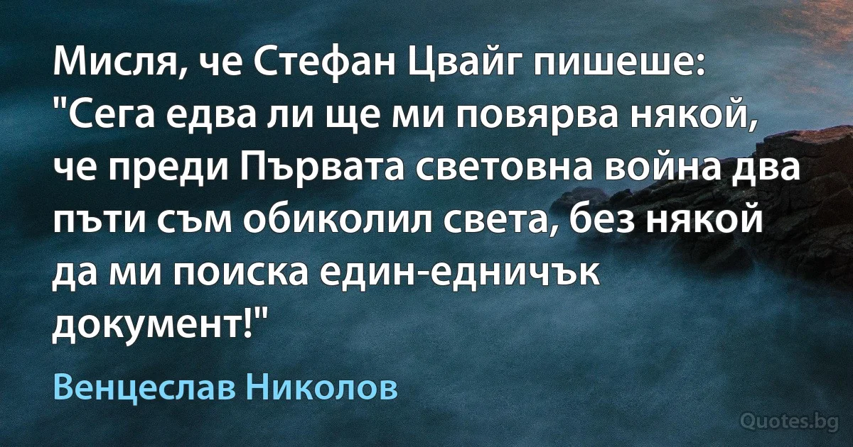 Мисля, че Стефан Цвайг пишеше: "Сега едва ли ще ми повярва някой, че преди Първата световна война два пъти съм обиколил света, без някой да ми поиска един-едничък документ!" (Венцеслав Николов)