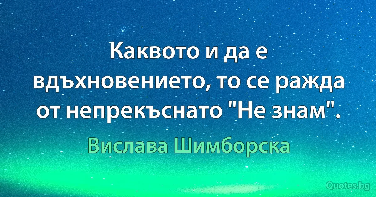 Каквото и да е вдъхновението, то се ражда от непрекъснато "Не знам". (Вислава Шимборска)