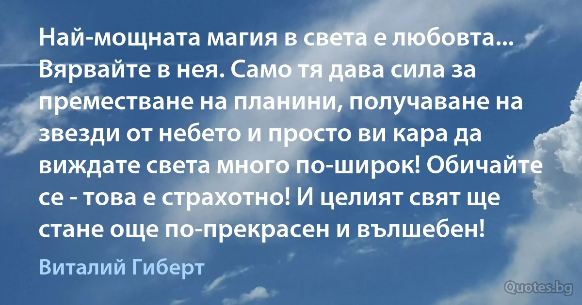 Най-мощната магия в света е любовта... Вярвайте в нея. Само тя дава сила за преместване на планини, получаване на звезди от небето и просто ви кара да виждате света много по-широк! Обичайте се - това е страхотно! И целият свят ще стане още по-прекрасен и вълшебен! (Виталий Гиберт)