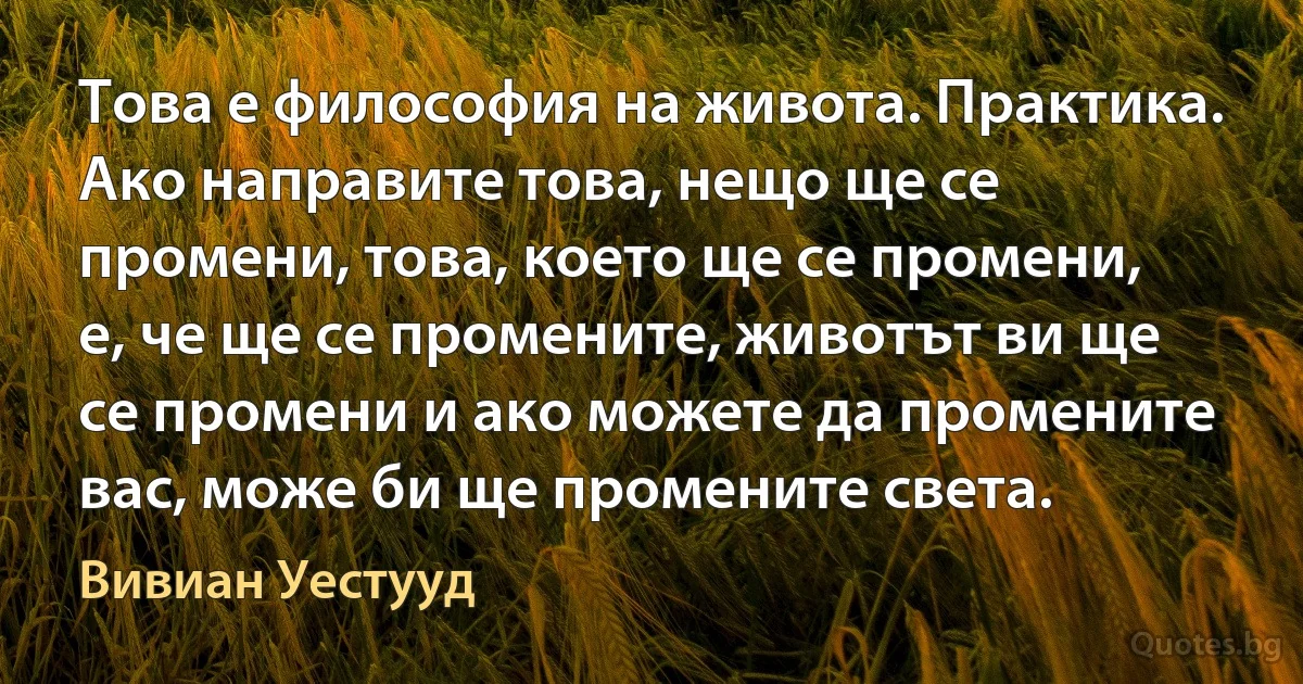 Това е философия на живота. Практика. Ако направите това, нещо ще се промени, това, което ще се промени, е, че ще се промените, животът ви ще се промени и ако можете да промените вас, може би ще промените света. (Вивиан Уестууд)